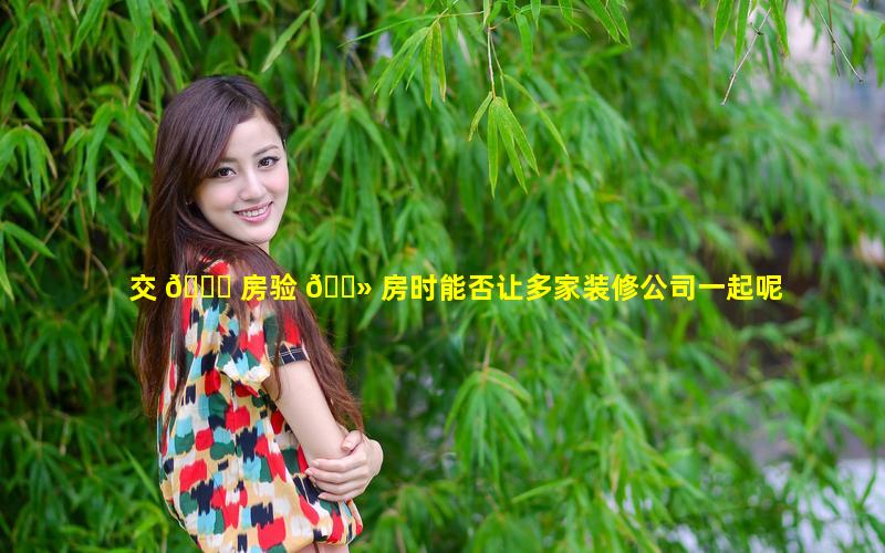 交 🍀 房验 🌻 房时能否让多家装修公司一起呢